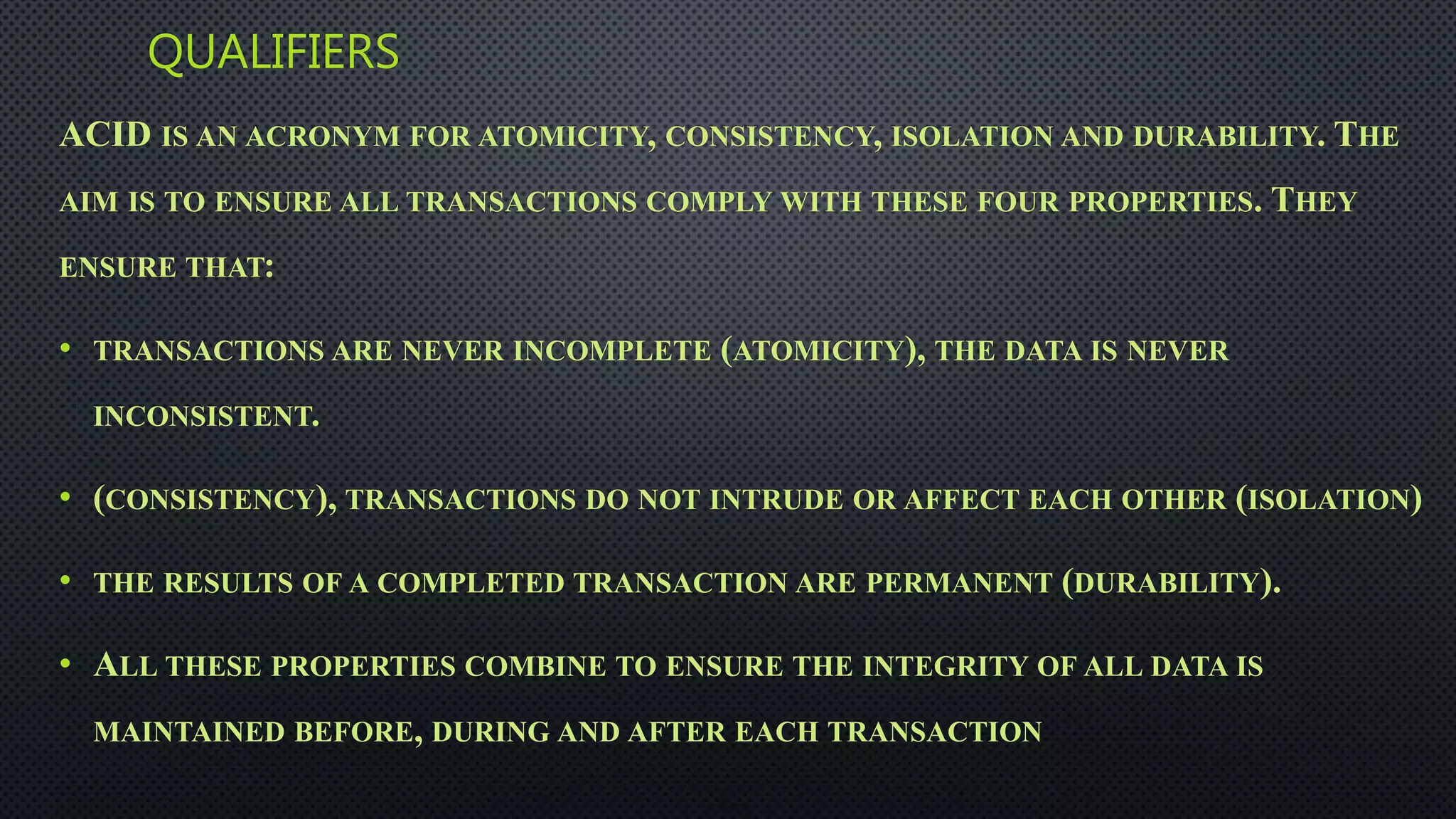 QUALIFIERS
ACID IS AN ACRONYM FOR ATOMICITY, CONSISTENCY, ISOLATION AND DURABILITY. THE
AIM IS TO ENSURE ALL TRANSACTIONS COMPLY WITH THESE FOUR PROPERTIES. THEY
ENSURE THAT:
• TRANSACTIONS ARE NEVER INCOMPLETE (ATOMICITY), THE DATA IS NEVER
INCONSISTENT.
• (CONSISTENCY), TRANSACTIONS DO NOT INTRUDE OR AFFECT EACH OTHER (ISOLATION)
• THE RESULTS OF A COMPLETED TRANSACTION ARE PERMANENT (DURABILITY).
• ALL THESE PROPERTIES COMBINE TO ENSURE THE INTEGRITY OF ALL DATA IS
MAINTAINED BEFORE, DURING AND AFTER EACH TRANSACTION
 