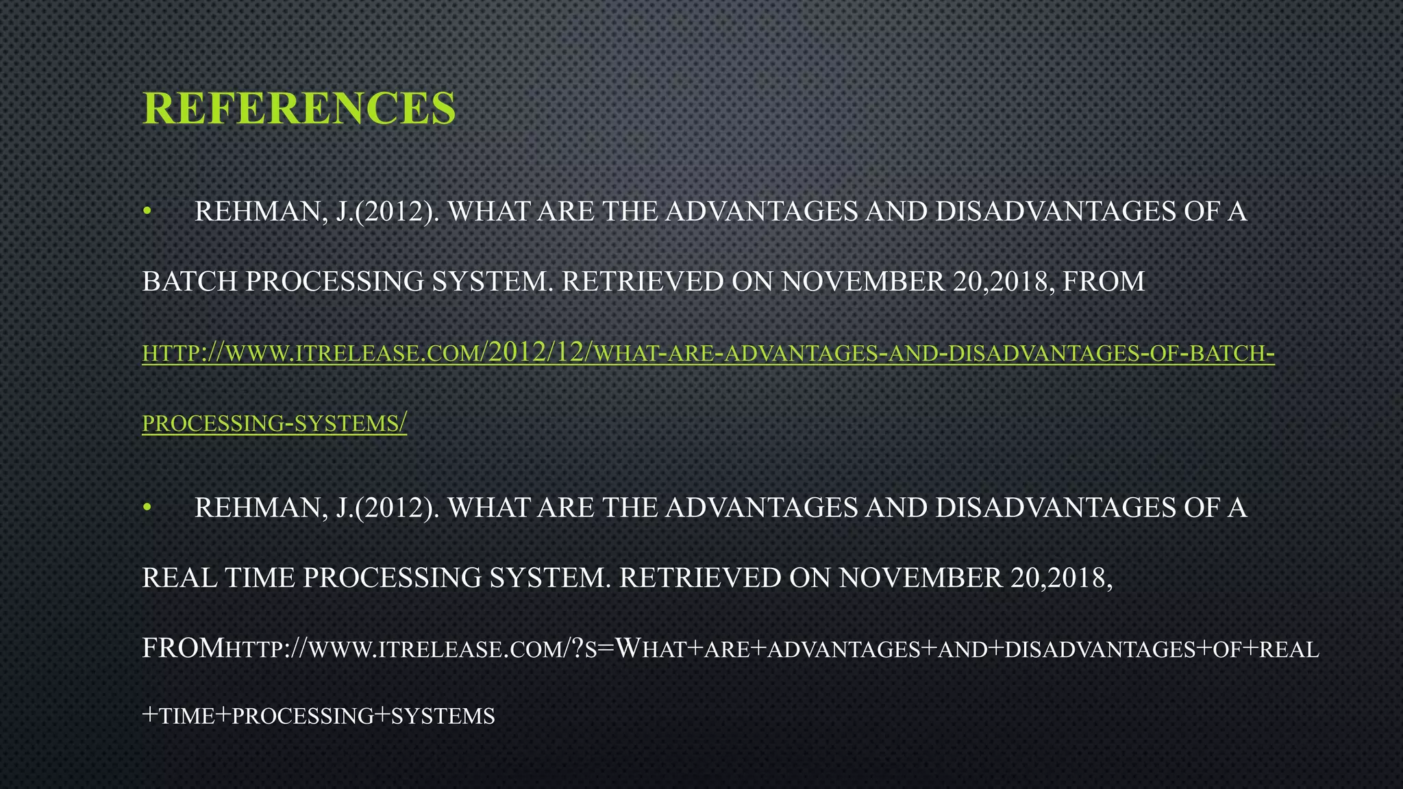 REFERENCES
• REHMAN, J.(2012). WHAT ARE THE ADVANTAGES AND DISADVANTAGES OF A
BATCH PROCESSING SYSTEM. RETRIEVED ON NOVEMBER 20,2018, FROM
HTTP://WWW.ITRELEASE.COM/2012/12/WHAT-ARE-ADVANTAGES-AND-DISADVANTAGES-OF-BATCH-
PROCESSING-SYSTEMS/
• REHMAN, J.(2012). WHAT ARE THE ADVANTAGES AND DISADVANTAGES OF A
REAL TIME PROCESSING SYSTEM. RETRIEVED ON NOVEMBER 20,2018,
FROMHTTP://WWW.ITRELEASE.COM/?S=WHAT+ARE+ADVANTAGES+AND+DISADVANTAGES+OF+REAL
+TIME+PROCESSING+SYSTEMS
 