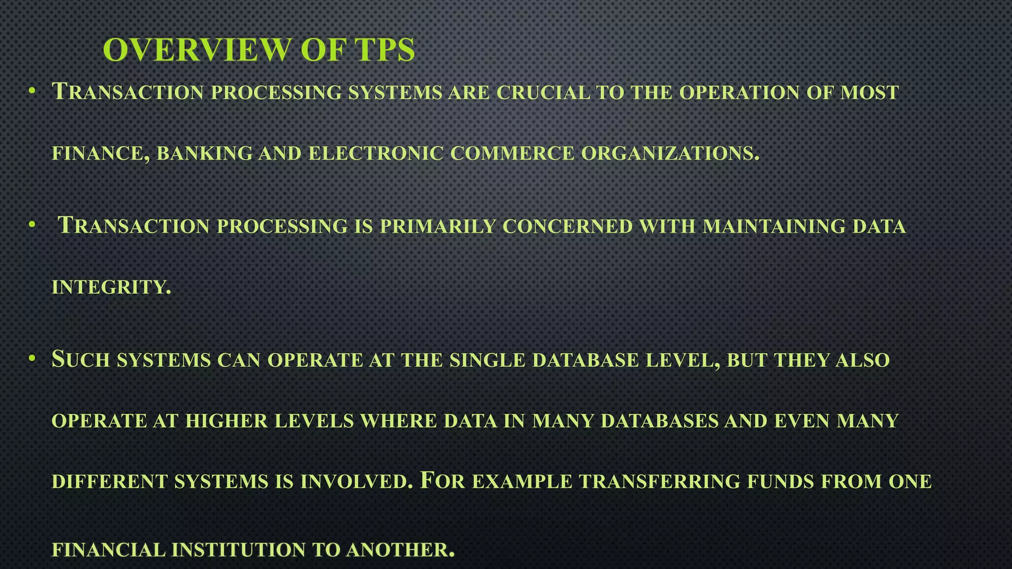 OVERVIEW OF TPS
• TRANSACTION PROCESSING SYSTEMS ARE CRUCIAL TO THE OPERATION OF MOST
FINANCE, BANKING AND ELECTRONIC COMMERCE ORGANIZATIONS.
• TRANSACTION PROCESSING IS PRIMARILY CONCERNED WITH MAINTAINING DATA
INTEGRITY.
• SUCH SYSTEMS CAN OPERATE AT THE SINGLE DATABASE LEVEL, BUT THEY ALSO
OPERATE AT HIGHER LEVELS WHERE DATA IN MANY DATABASES AND EVEN MANY
DIFFERENT SYSTEMS IS INVOLVED. FOR EXAMPLE TRANSFERRING FUNDS FROM ONE
FINANCIAL INSTITUTION TO ANOTHER.
 