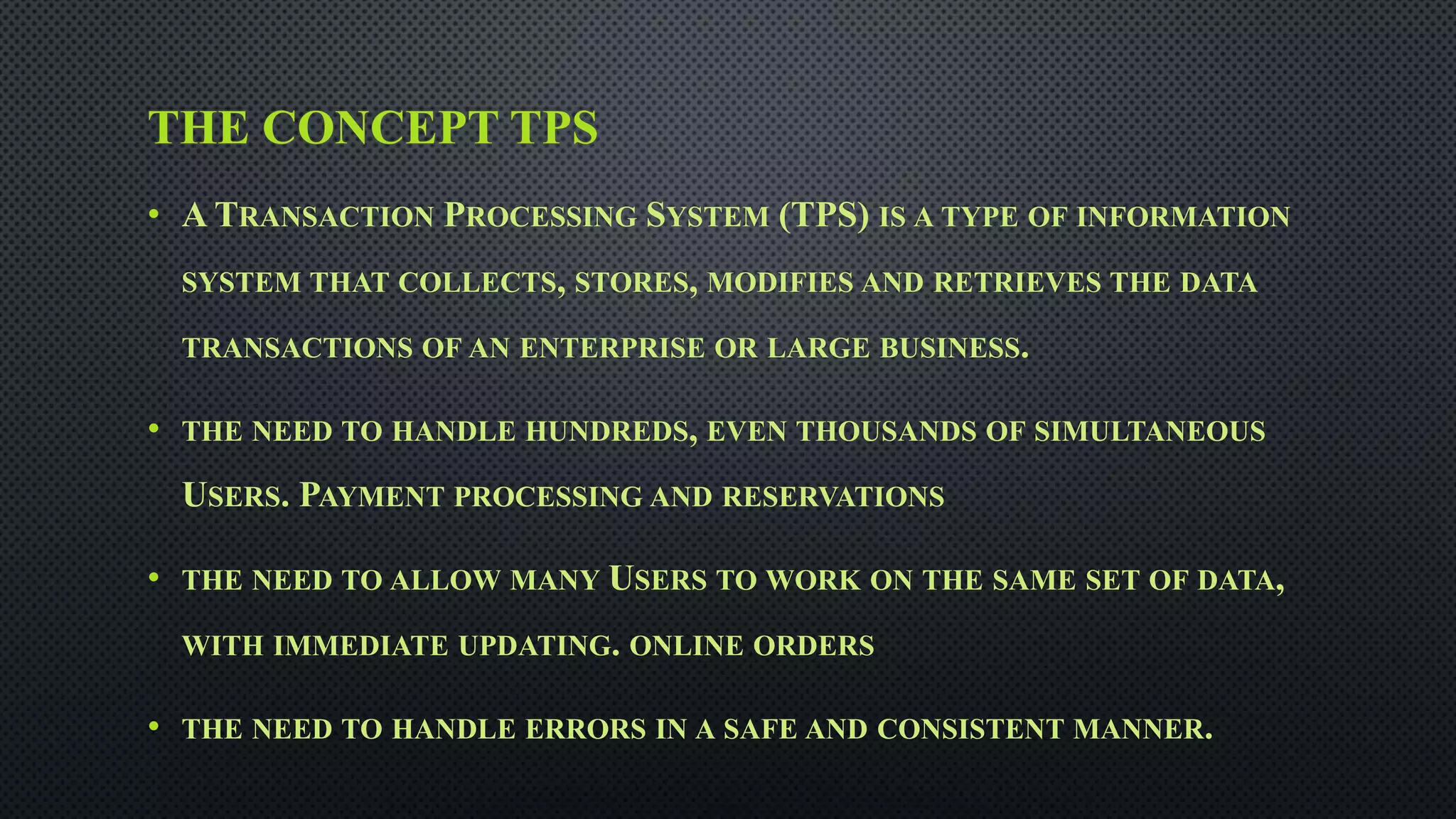 THE CONCEPT TPS
• A TRANSACTION PROCESSING SYSTEM (TPS) IS A TYPE OF INFORMATION
SYSTEM THAT COLLECTS, STORES, MODIFIES AND RETRIEVES THE DATA
TRANSACTIONS OF AN ENTERPRISE OR LARGE BUSINESS.
• THE NEED TO HANDLE HUNDREDS, EVEN THOUSANDS OF SIMULTANEOUS
USERS. PAYMENT PROCESSING AND RESERVATIONS
• THE NEED TO ALLOW MANY USERS TO WORK ON THE SAME SET OF DATA,
WITH IMMEDIATE UPDATING. ONLINE ORDERS
• THE NEED TO HANDLE ERRORS IN A SAFE AND CONSISTENT MANNER.
 