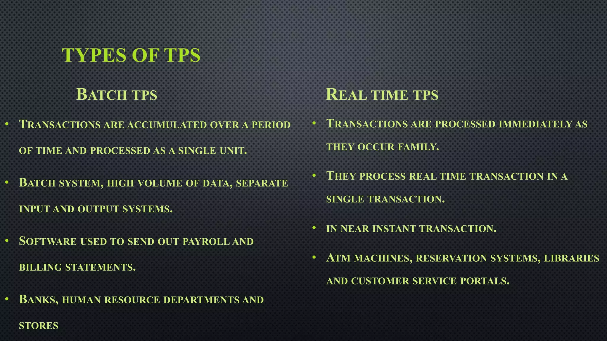 TYPES OF TPS
BATCH TPS
• TRANSACTIONS ARE ACCUMULATED OVER A PERIOD
OF TIME AND PROCESSED AS A SINGLE UNIT.
• BATCH SYSTEM, HIGH VOLUME OF DATA, SEPARATE
INPUT AND OUTPUT SYSTEMS.
• SOFTWARE USED TO SEND OUT PAYROLL AND
BILLING STATEMENTS.
• BANKS, HUMAN RESOURCE DEPARTMENTS AND
STORES
REAL TIME TPS
• TRANSACTIONS ARE PROCESSED IMMEDIATELY AS
THEY OCCUR FAMILY.
• THEY PROCESS REAL TIME TRANSACTION IN A
SINGLE TRANSACTION.
• IN NEAR INSTANT TRANSACTION.
• ATM MACHINES, RESERVATION SYSTEMS, LIBRARIES
AND CUSTOMER SERVICE PORTALS.
 