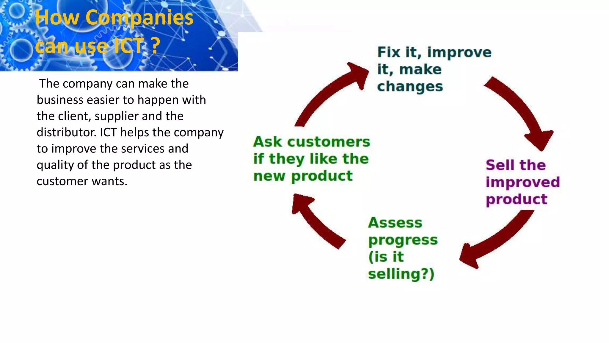 How Companies
can use ICT ?
The company can make the
business easier to happen with
the client, supplier and the
distributor. ICT helps the company
to improve the services and
quality of the product as the
customer wants.
 