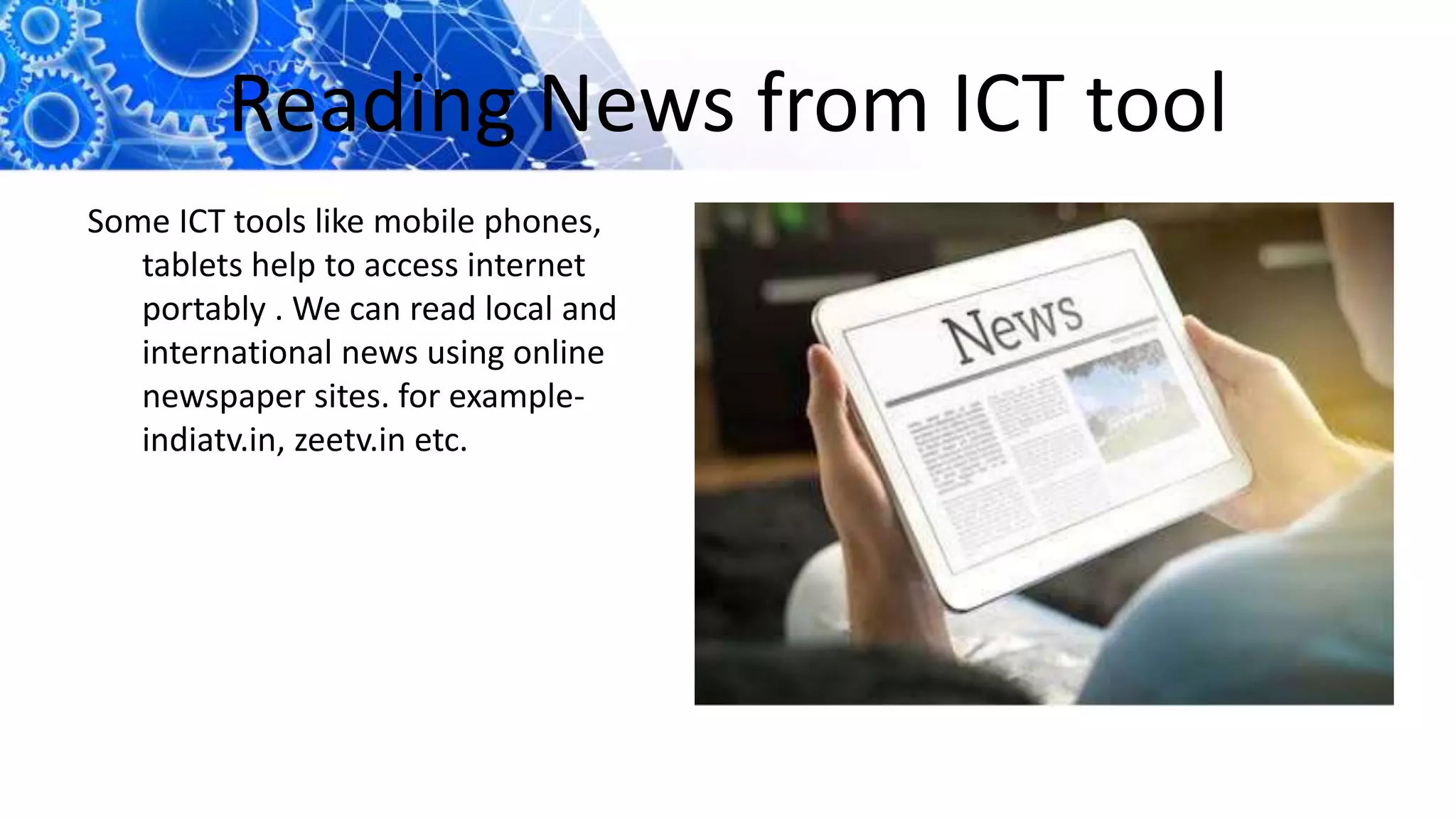 Reading News from ICT tool
Some ICT tools like mobile phones,
tablets help to access internet
portably . We can read local and
international news using online
newspaper sites. for example-
indiatv.in, zeetv.in etc.
 