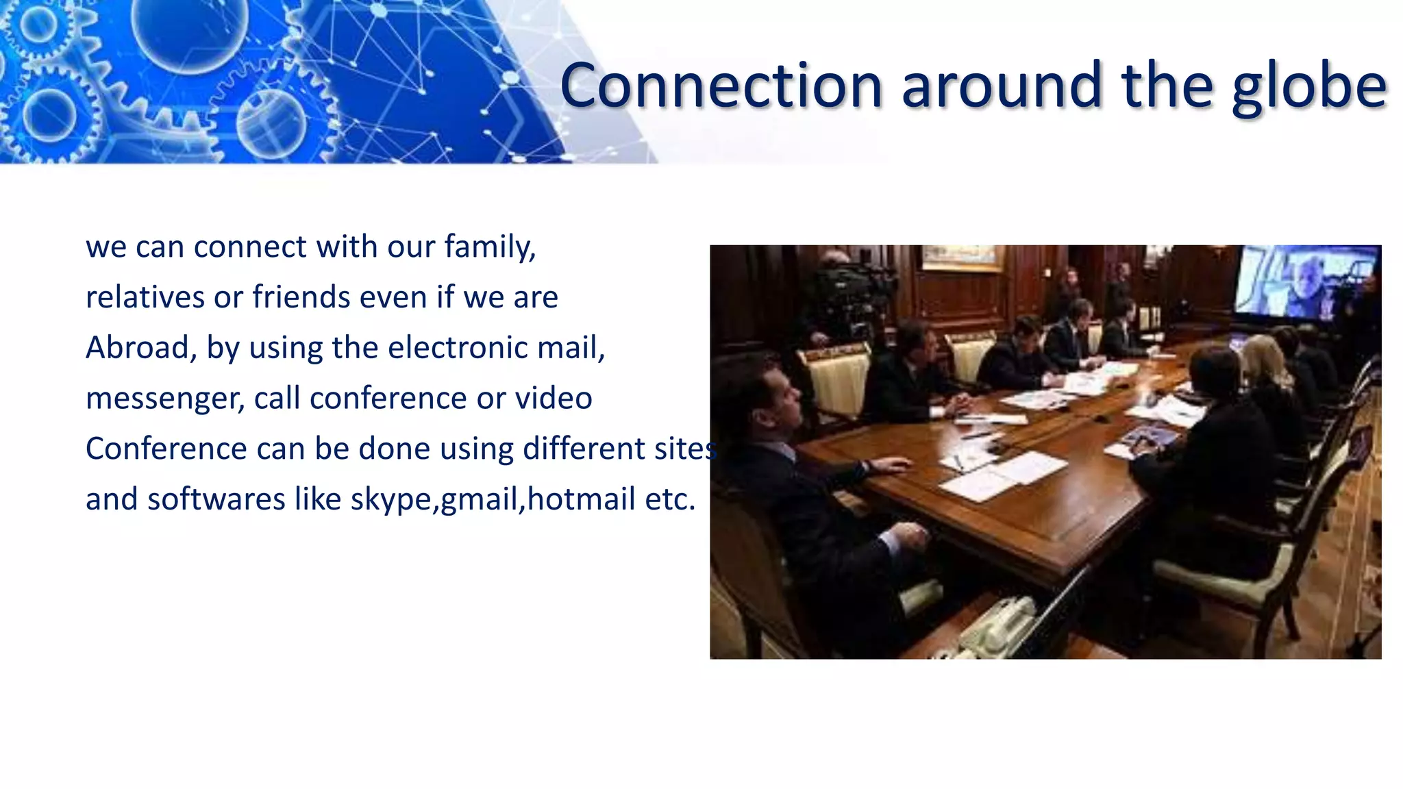 Connection around the globe
we can connect with our family,
relatives or friends even if we are
Abroad, by using the electronic mail,
messenger, call conference or video
Conference can be done using different sites
and softwares like skype,gmail,hotmail etc.
 