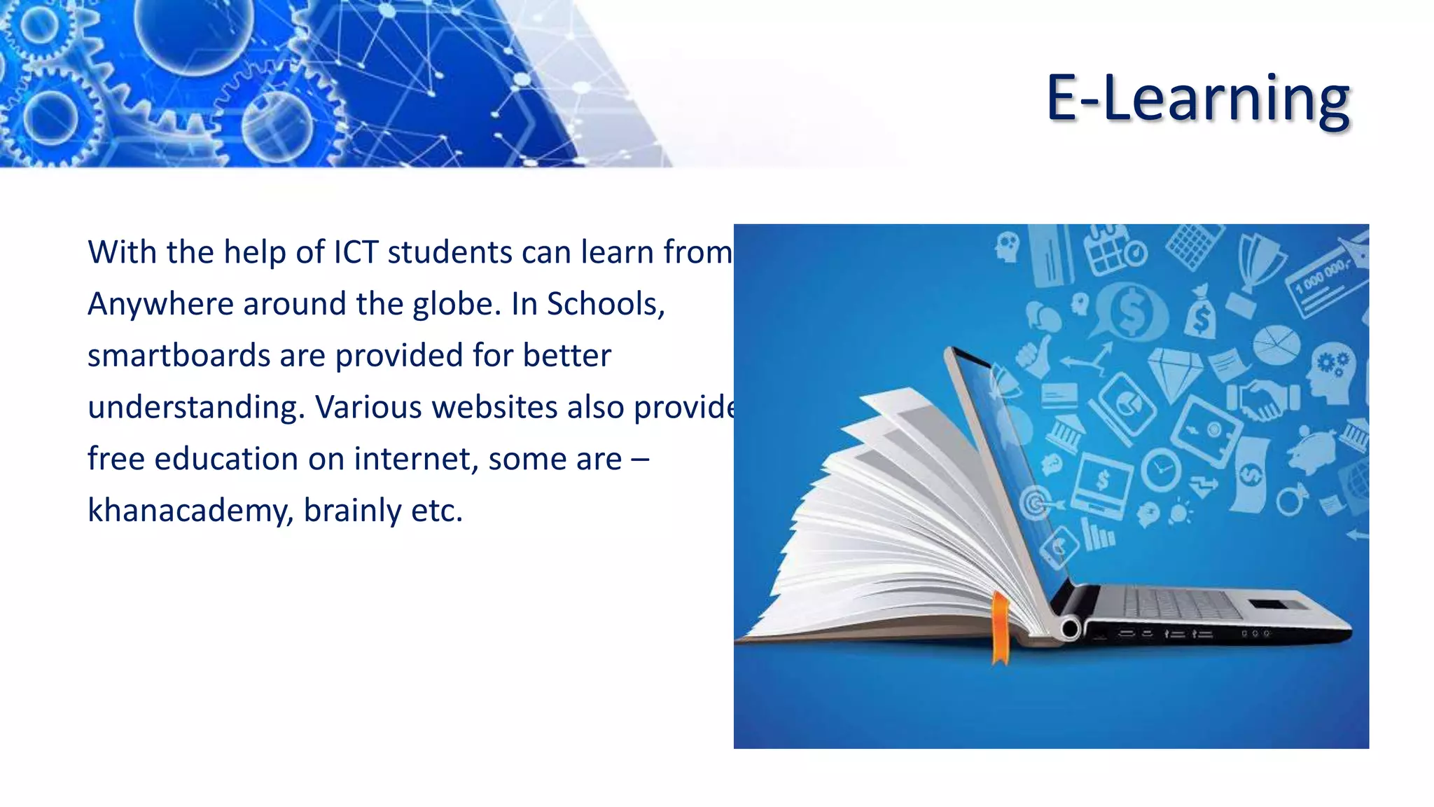 E-Learning
With the help of ICT students can learn from
Anywhere around the globe. In Schools,
smartboards are provided for better
understanding. Various websites also provide
free education on internet, some are –
khanacademy, brainly etc.
 
