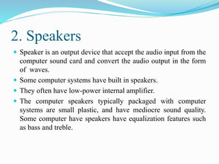 2. Speakers
 Speaker is an output device that accept the audio input from the
computer sound card and convert the audio output in the form
of waves.
 Some computer systems have built in speakers.
 They often have low-power internal amplifier.
 The computer speakers typically packaged with computer
systems are small plastic, and have mediocre sound quality.
Some computer have speakers have equalization features such
as bass and treble.
 