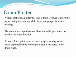 Drum Plotter
A drum plotter is a plotter that uses a drum revolver to move the
paper during the printing while the actual pen performs the
printing.
The drum turns to produce one direction while pen move to
provide the other direction.
A drum plotter printer can produce images as long as an
entire paper roll while the images width is restricted to the
drum width.
 