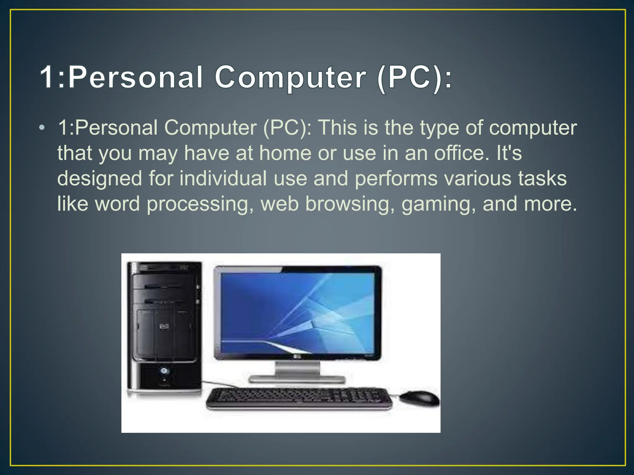 • 1:Personal Computer (PC): This is the type of computer
that you may have at home or use in an office. It's
designed for individual use and performs various tasks
like word processing, web browsing, gaming, and more.
 