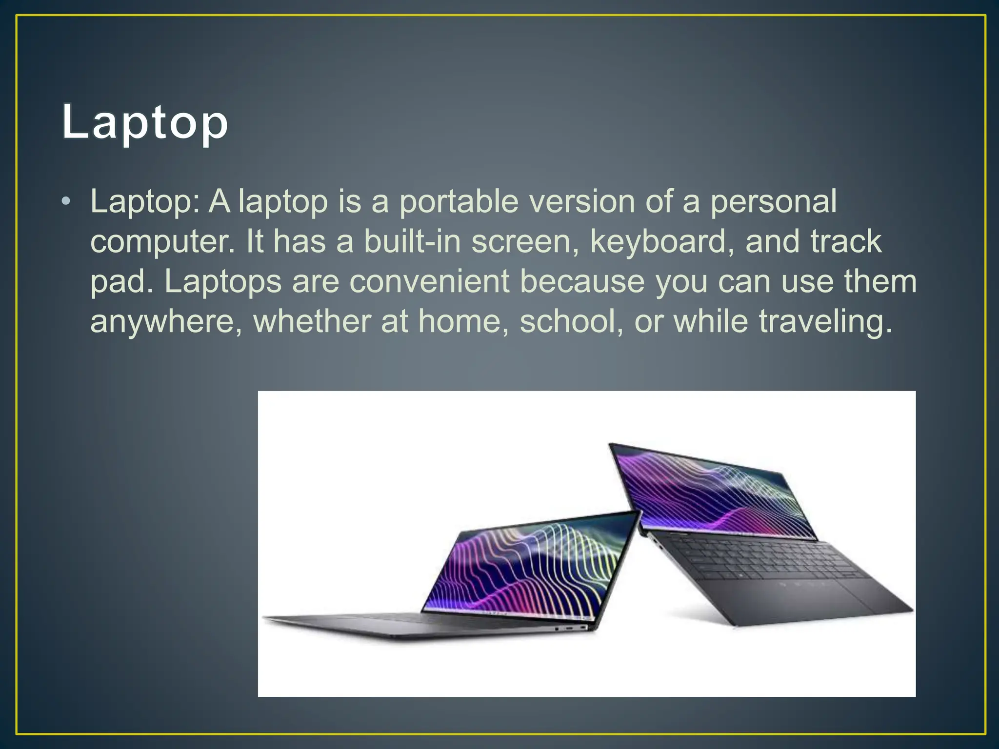 • Laptop: A laptop is a portable version of a personal
computer. It has a built-in screen, keyboard, and track
pad. Laptops are convenient because you can use them
anywhere, whether at home, school, or while traveling.
 