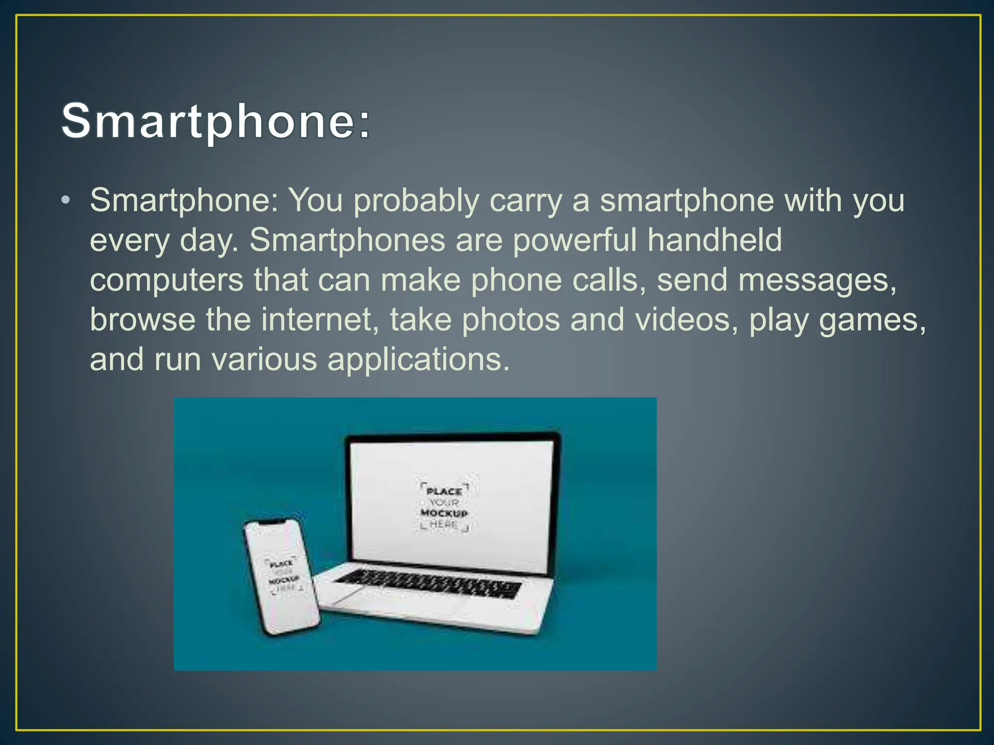• Smartphone: You probably carry a smartphone with you
every day. Smartphones are powerful handheld
computers that can make phone calls, send messages,
browse the internet, take photos and videos, play games,
and run various applications.
 