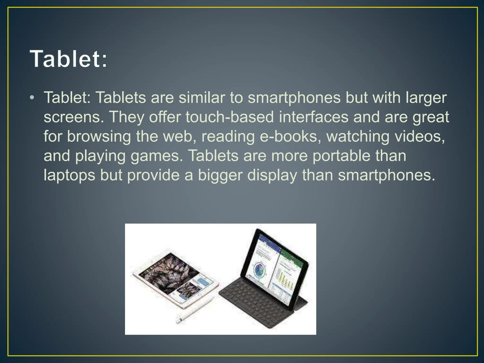 • Tablet: Tablets are similar to smartphones but with larger
screens. They offer touch-based interfaces and are great
for browsing the web, reading e-books, watching videos,
and playing games. Tablets are more portable than
laptops but provide a bigger display than smartphones.
 