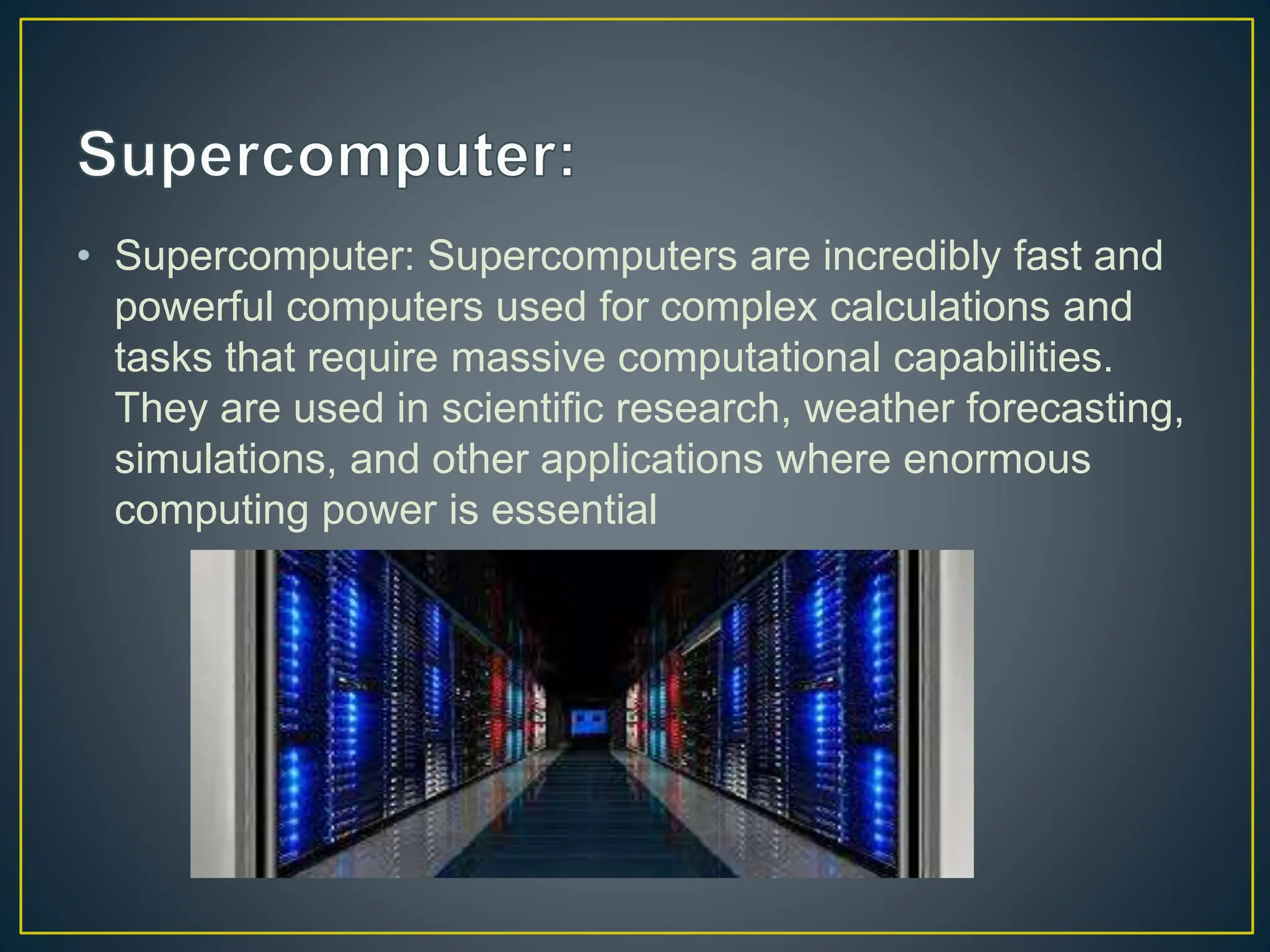 • Supercomputer: Supercomputers are incredibly fast and
powerful computers used for complex calculations and
tasks that require massive computational capabilities.
They are used in scientific research, weather forecasting,
simulations, and other applications where enormous
computing power is essential
 
