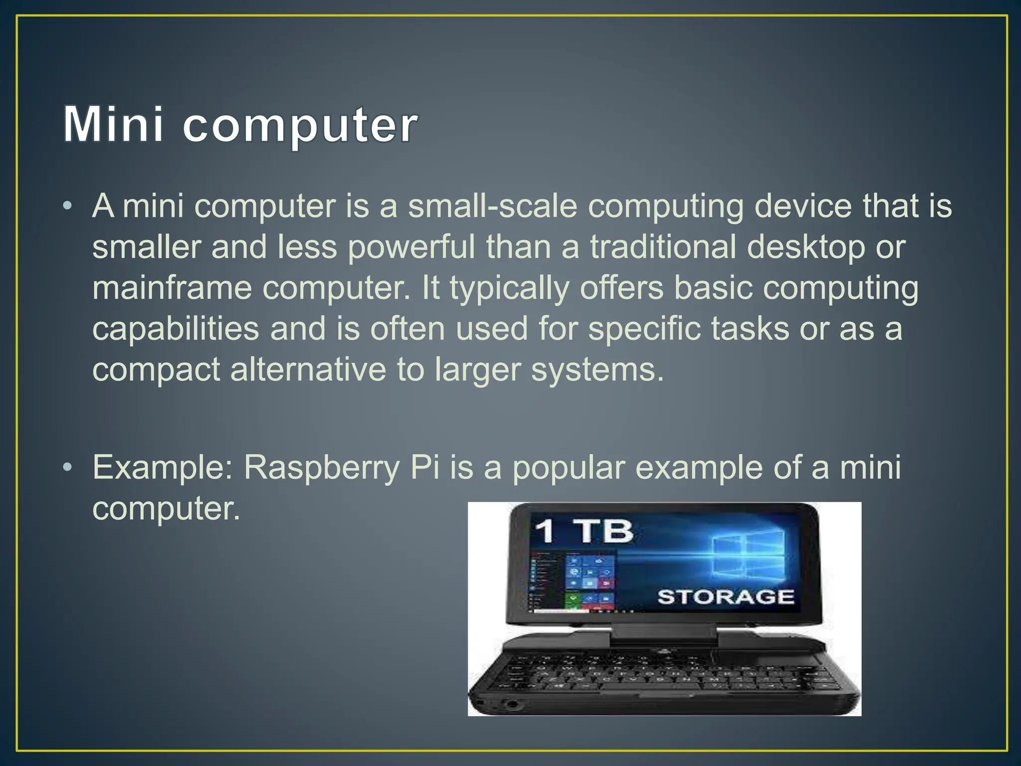 • A mini computer is a small-scale computing device that is
smaller and less powerful than a traditional desktop or
mainframe computer. It typically offers basic computing
capabilities and is often used for specific tasks or as a
compact alternative to larger systems.
• Example: Raspberry Pi is a popular example of a mini
computer.
 