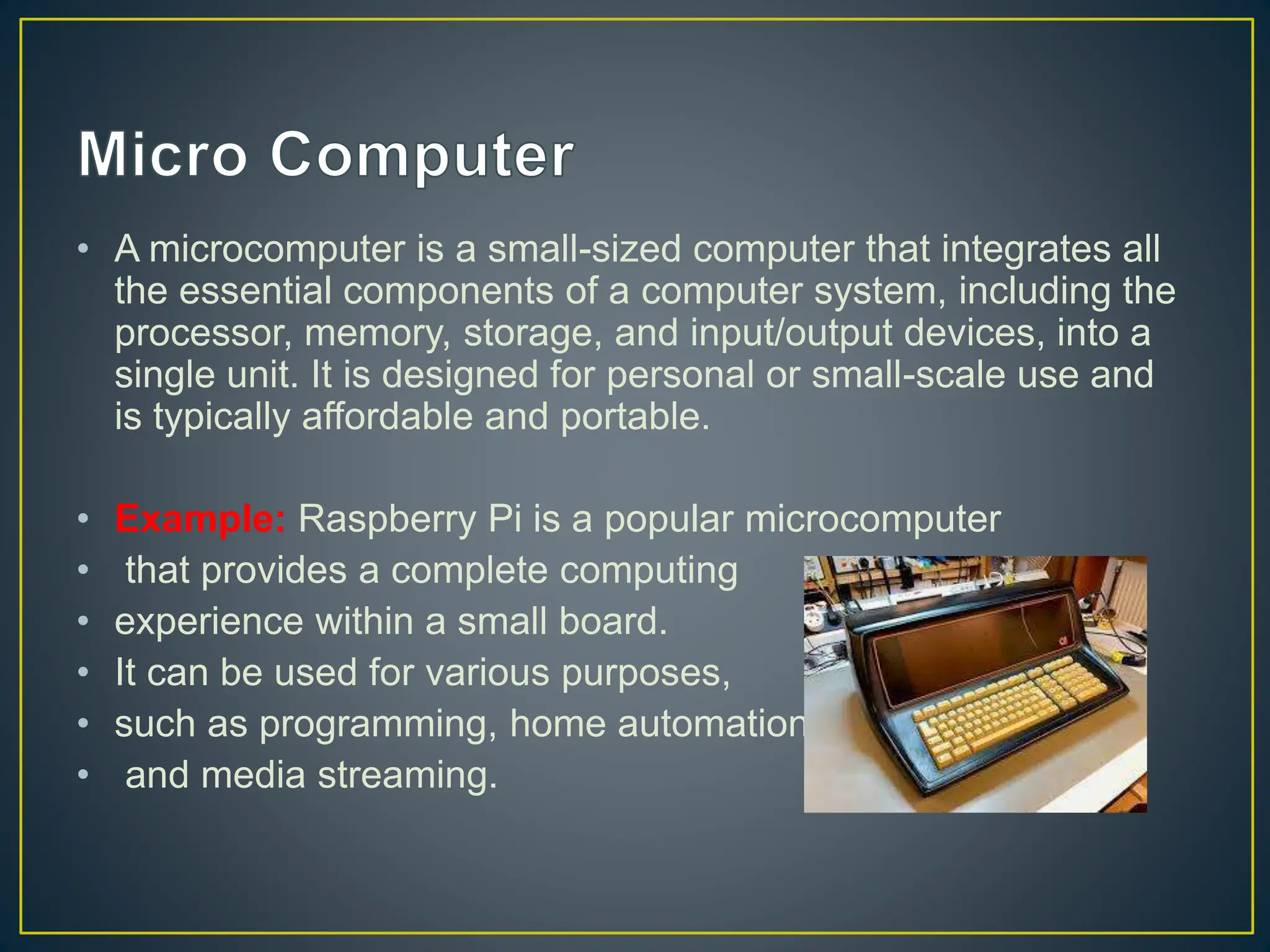 • A microcomputer is a small-sized computer that integrates all
the essential components of a computer system, including the
processor, memory, storage, and input/output devices, into a
single unit. It is designed for personal or small-scale use and
is typically affordable and portable.
• Example: Raspberry Pi is a popular microcomputer
• that provides a complete computing
• experience within a small board.
• It can be used for various purposes,
• such as programming, home automation,
• and media streaming.
 