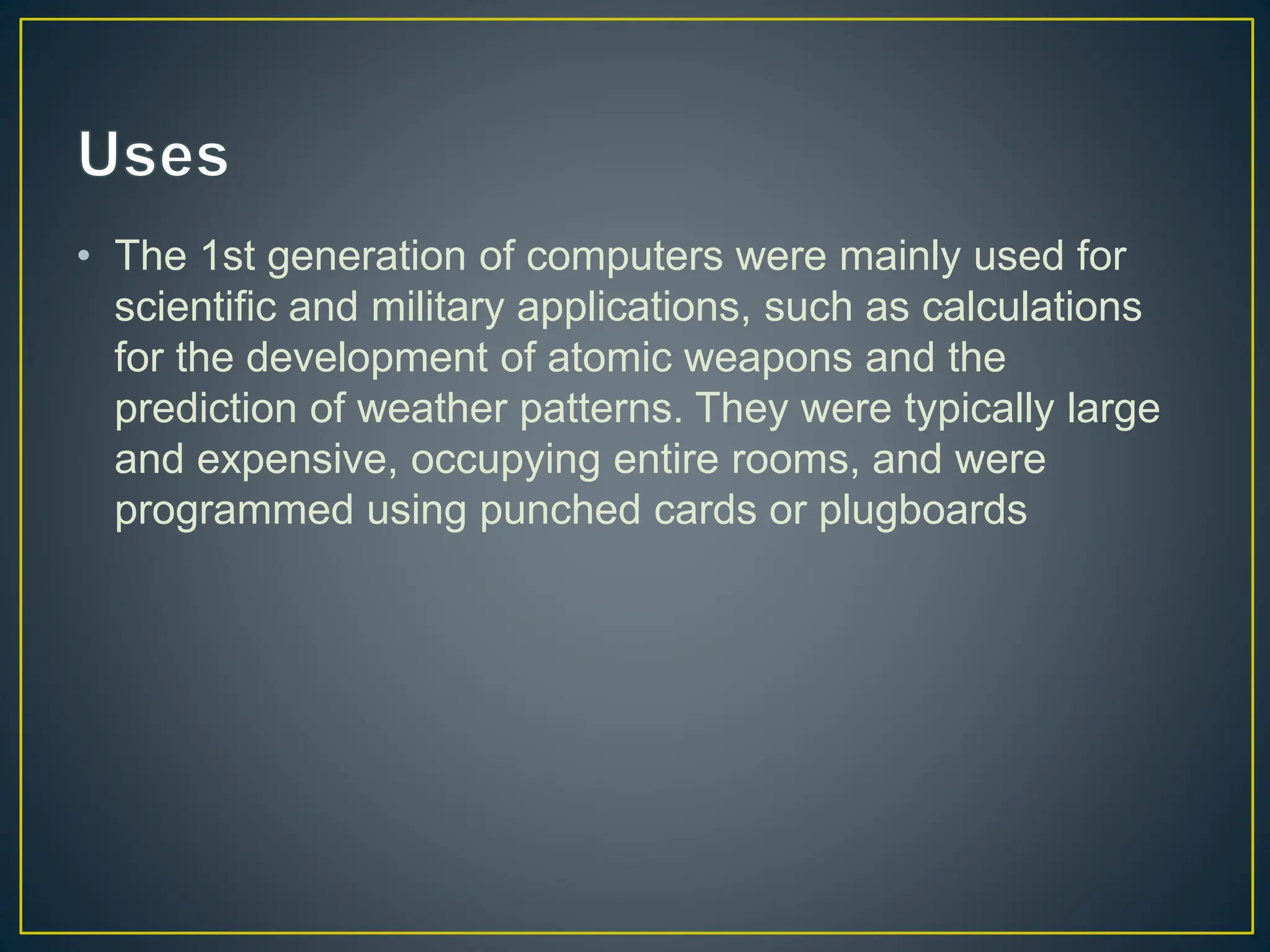 • The 1st generation of computers were mainly used for
scientific and military applications, such as calculations
for the development of atomic weapons and the
prediction of weather patterns. They were typically large
and expensive, occupying entire rooms, and were
programmed using punched cards or plugboards
 