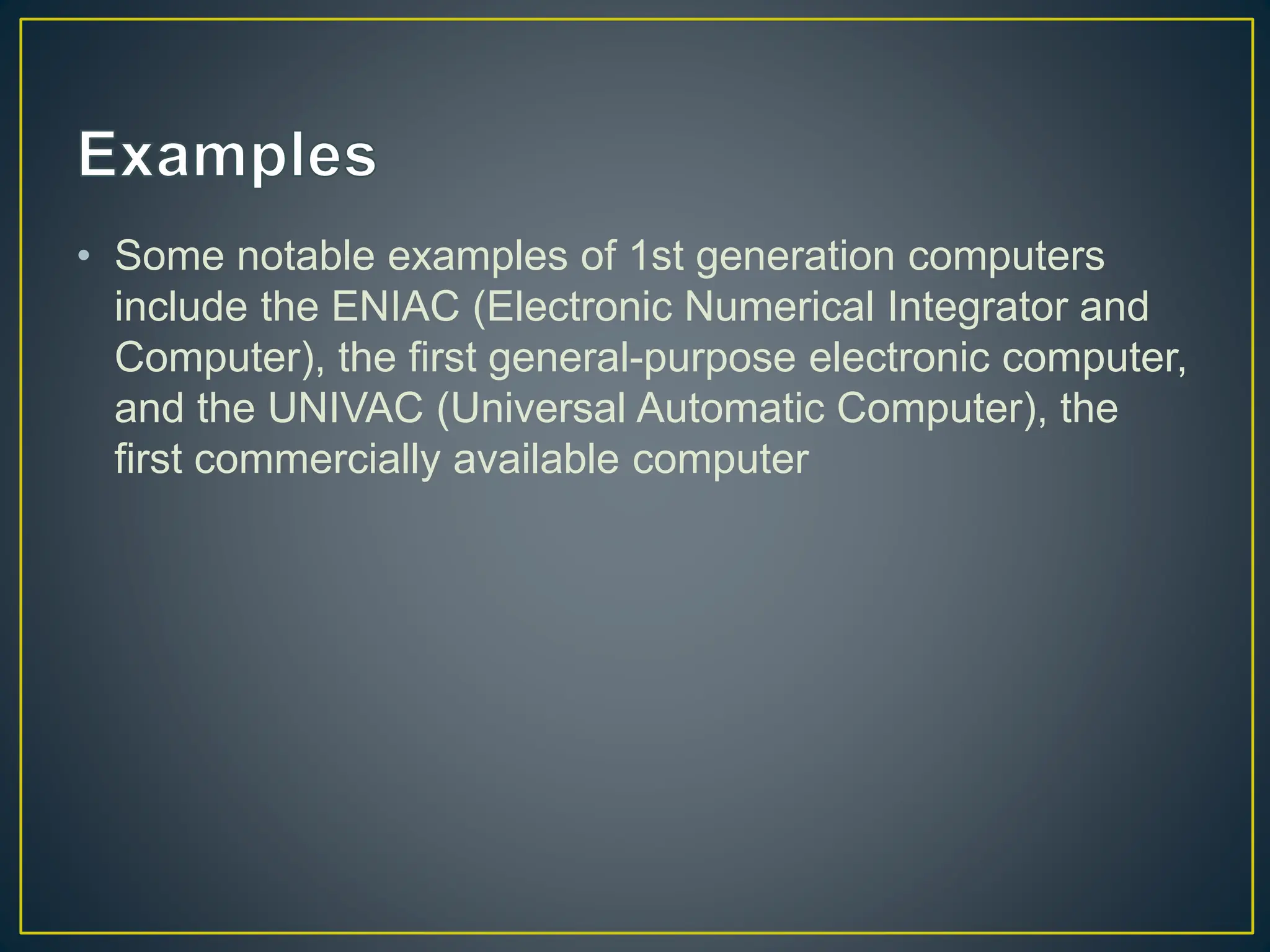 • Some notable examples of 1st generation computers
include the ENIAC (Electronic Numerical Integrator and
Computer), the first general-purpose electronic computer,
and the UNIVAC (Universal Automatic Computer), the
first commercially available computer
 