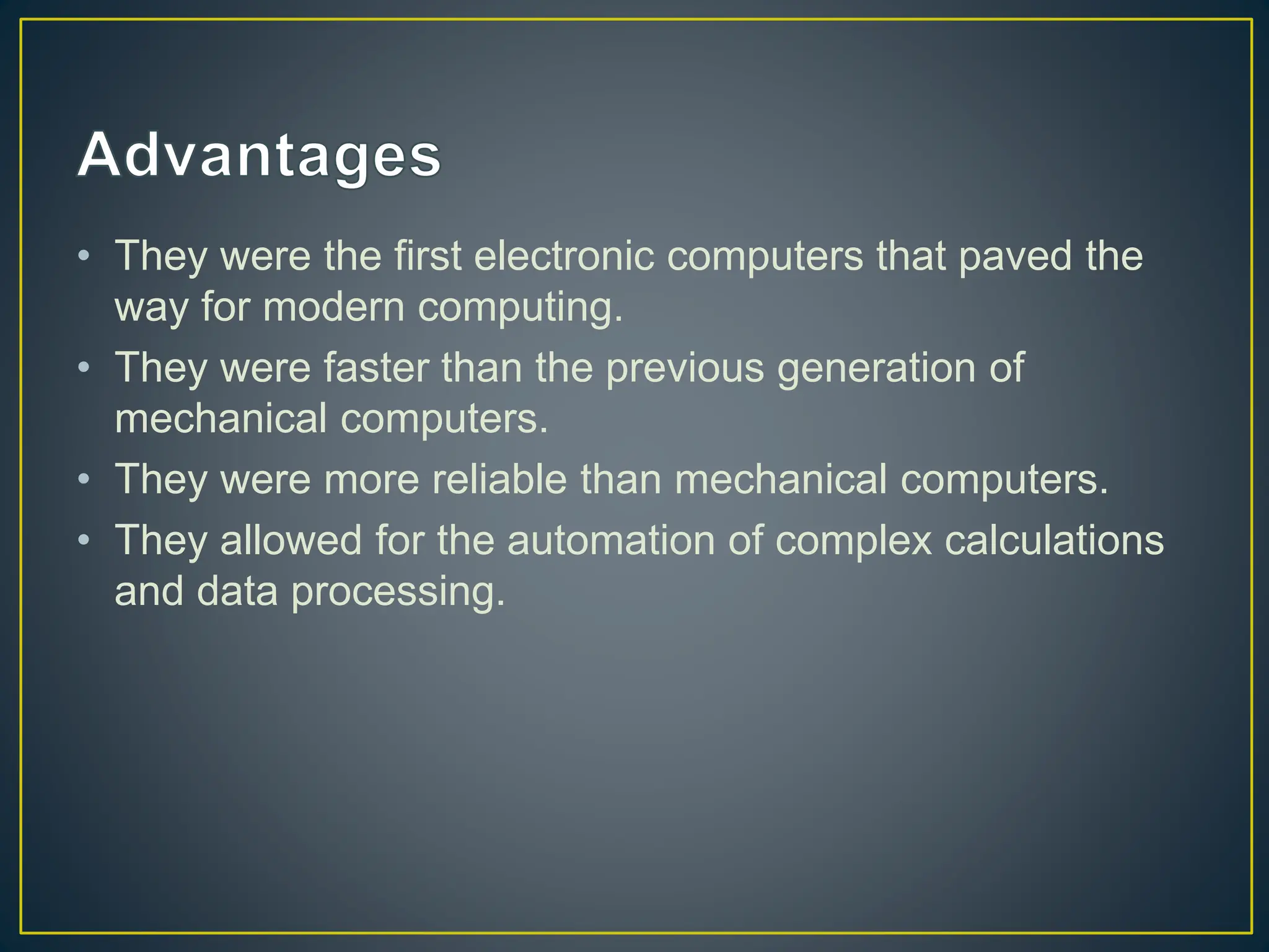 • They were the first electronic computers that paved the
way for modern computing.
• They were faster than the previous generation of
mechanical computers.
• They were more reliable than mechanical computers.
• They allowed for the automation of complex calculations
and data processing.
 