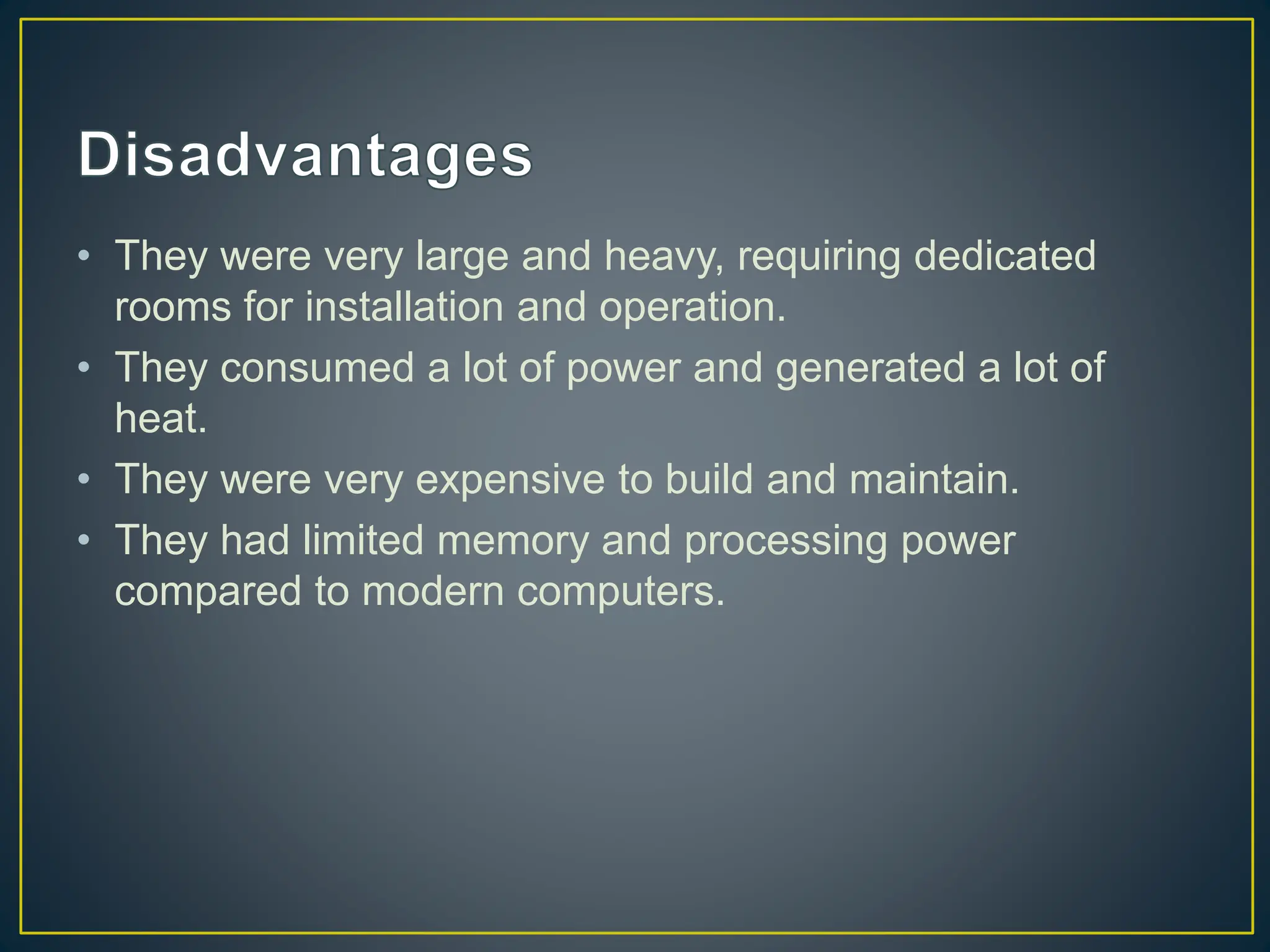 • They were very large and heavy, requiring dedicated
rooms for installation and operation.
• They consumed a lot of power and generated a lot of
heat.
• They were very expensive to build and maintain.
• They had limited memory and processing power
compared to modern computers.
 