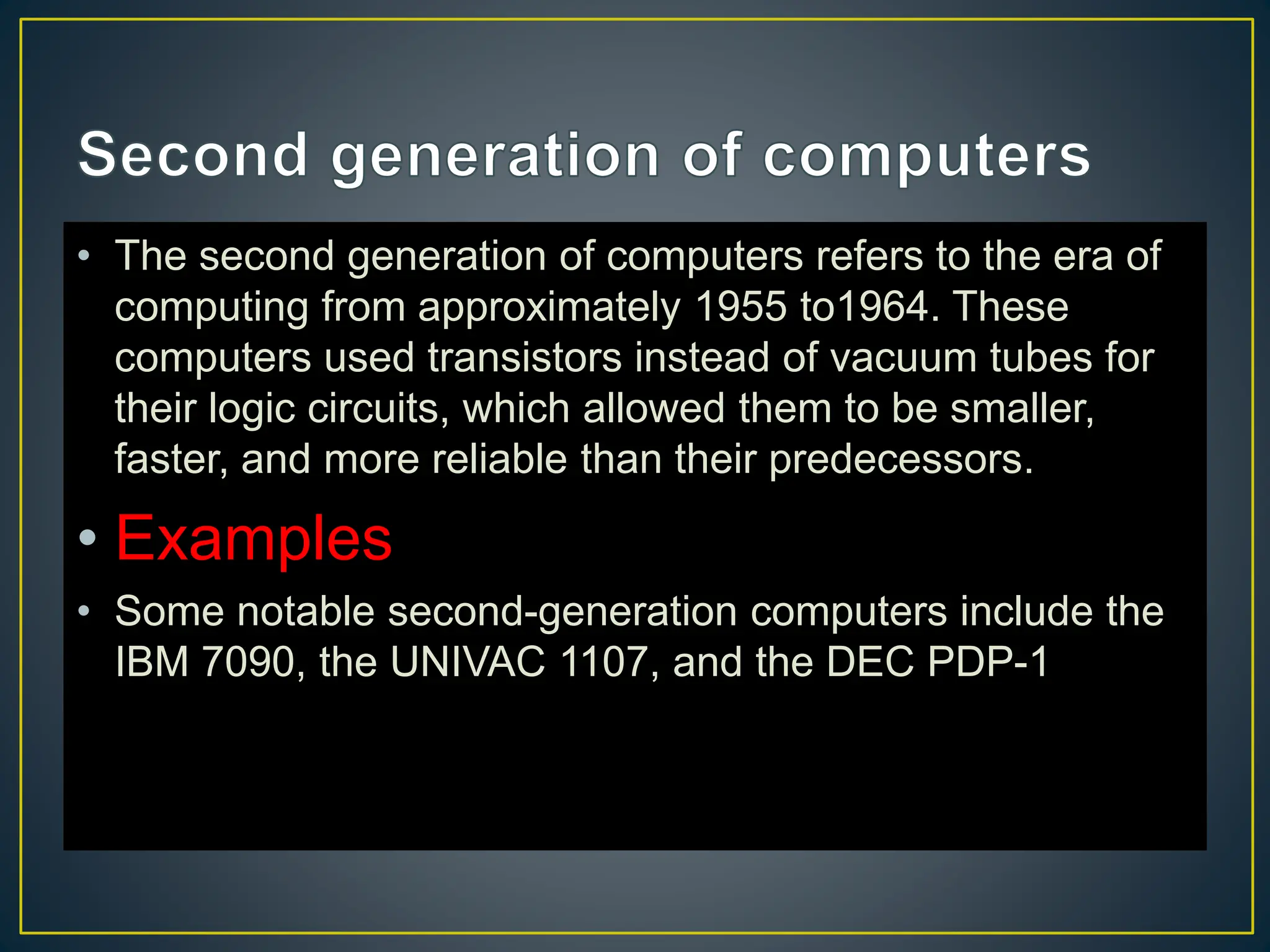 • The second generation of computers refers to the era of
computing from approximately 1955 to1964. These
computers used transistors instead of vacuum tubes for
their logic circuits, which allowed them to be smaller,
faster, and more reliable than their predecessors.
• Examples
• Some notable second-generation computers include the
IBM 7090, the UNIVAC 1107, and the DEC PDP-1
 