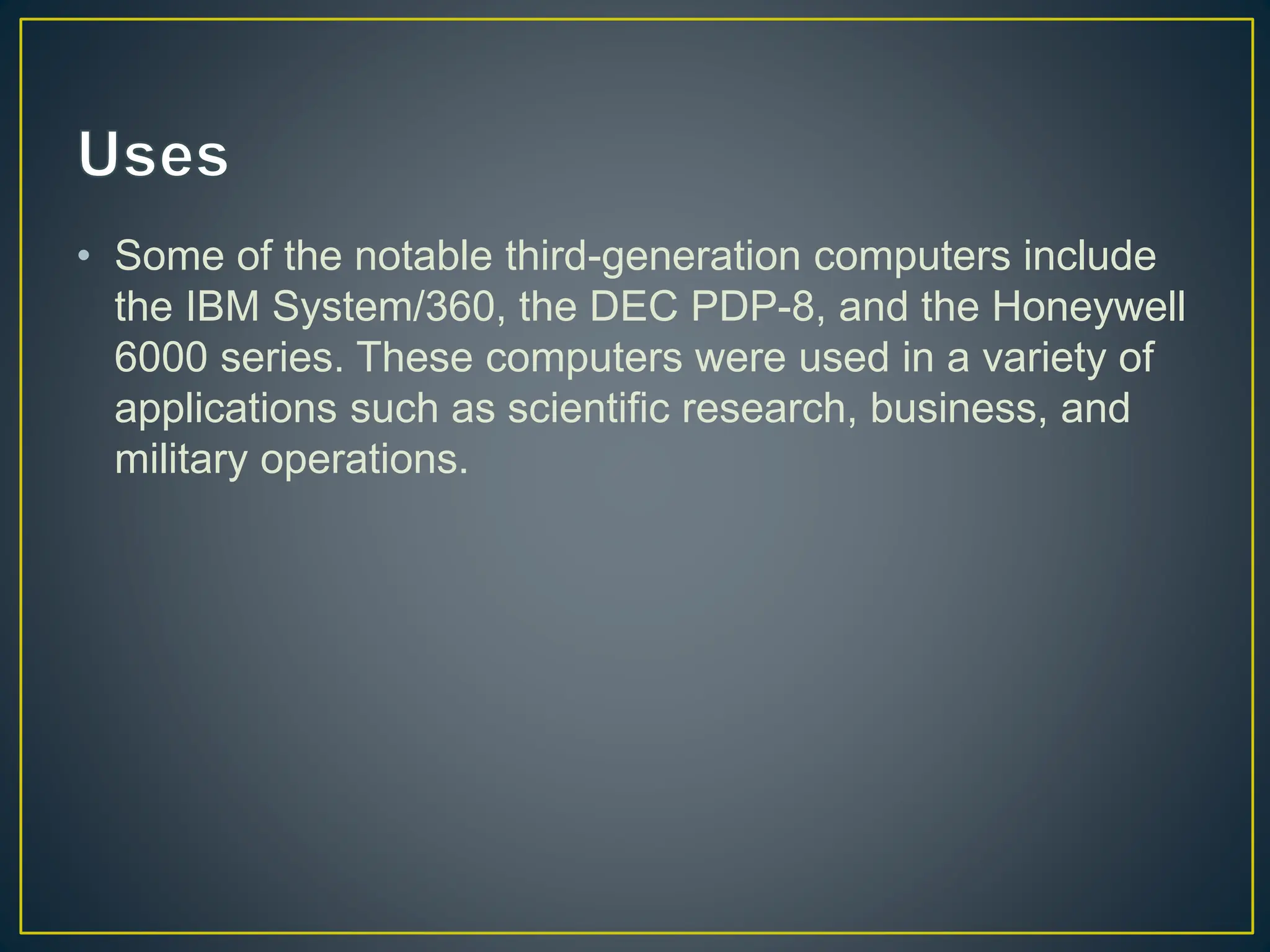 • Some of the notable third-generation computers include
the IBM System/360, the DEC PDP-8, and the Honeywell
6000 series. These computers were used in a variety of
applications such as scientific research, business, and
military operations.
 