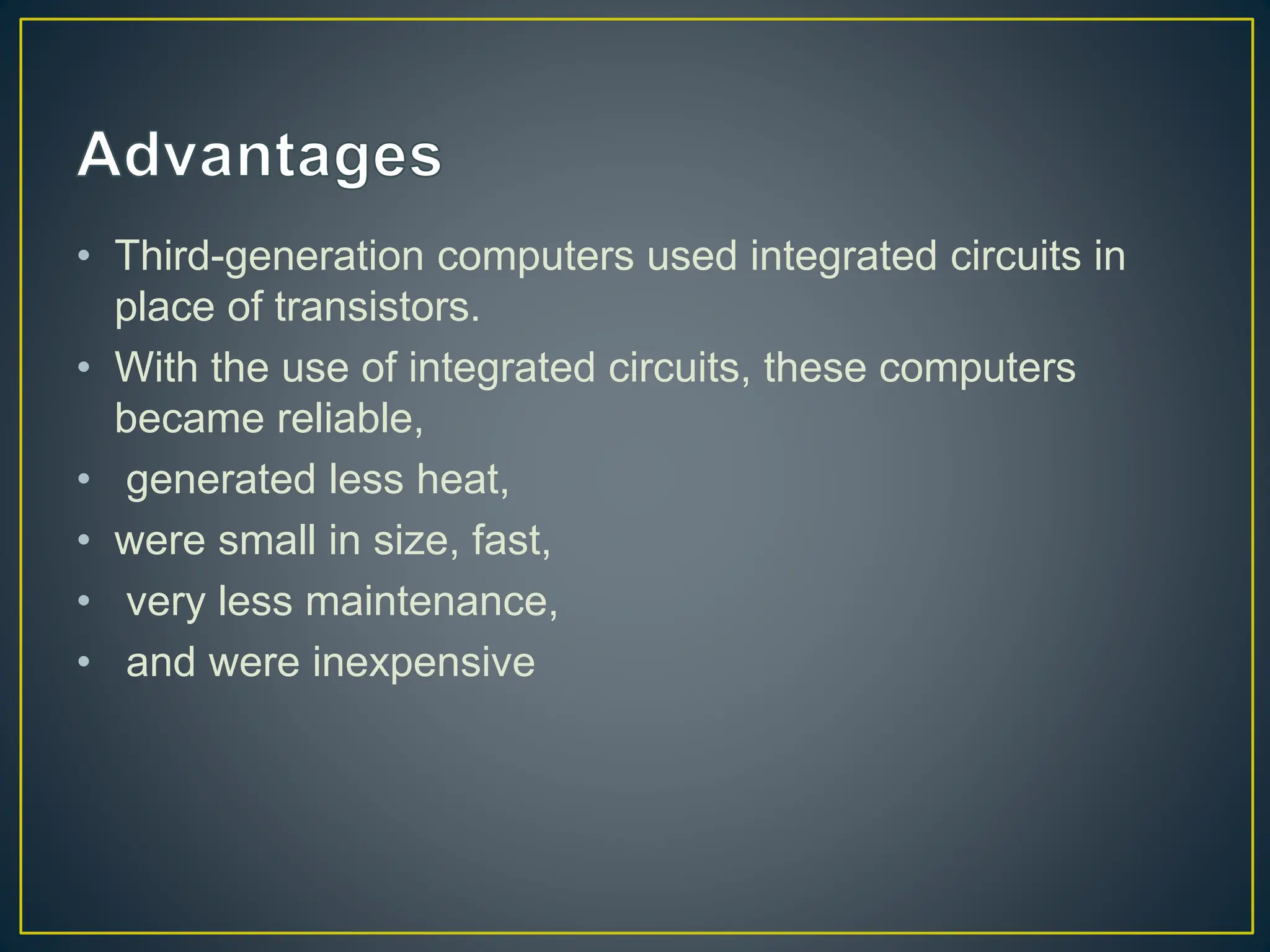 • Third-generation computers used integrated circuits in
place of transistors.
• With the use of integrated circuits, these computers
became reliable,
• generated less heat,
• were small in size, fast,
• very less maintenance,
• and were inexpensive
 