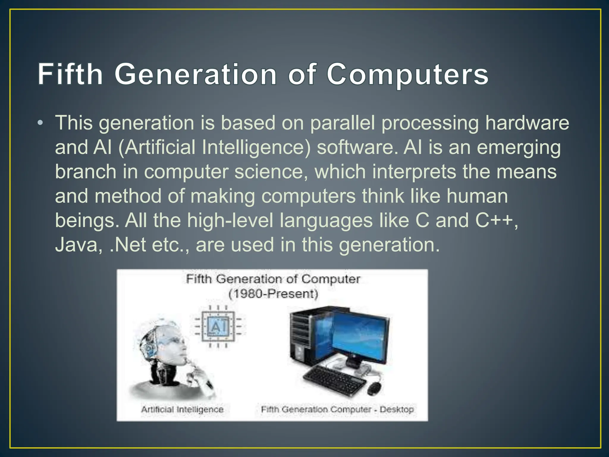 • This generation is based on parallel processing hardware
and AI (Artificial Intelligence) software. AI is an emerging
branch in computer science, which interprets the means
and method of making computers think like human
beings. All the high-level languages like C and C++,
Java, .Net etc., are used in this generation.
 