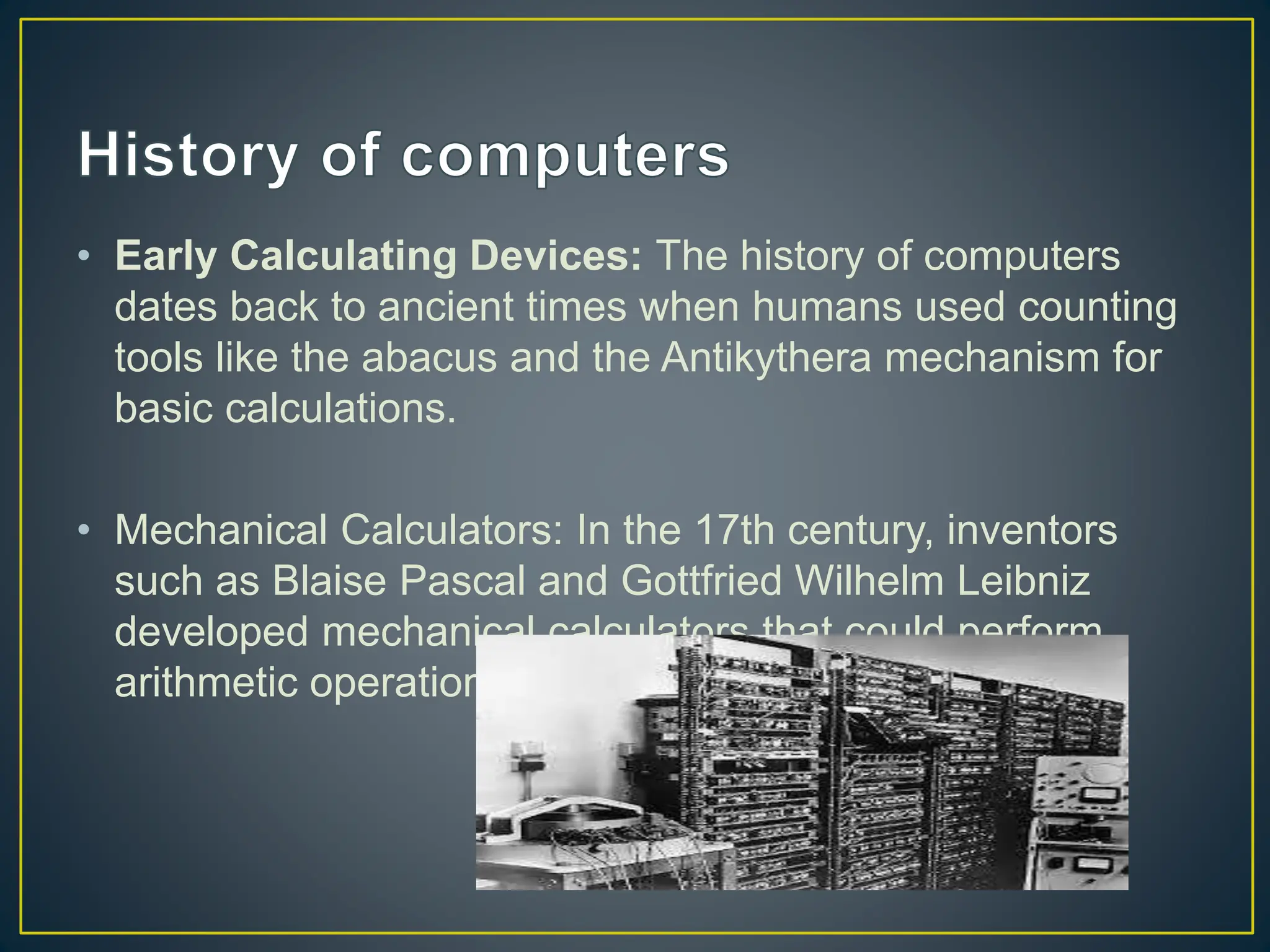 • Early Calculating Devices: The history of computers
dates back to ancient times when humans used counting
tools like the abacus and the Antikythera mechanism for
basic calculations.
• Mechanical Calculators: In the 17th century, inventors
such as Blaise Pascal and Gottfried Wilhelm Leibniz
developed mechanical calculators that could perform
arithmetic operations.
 
