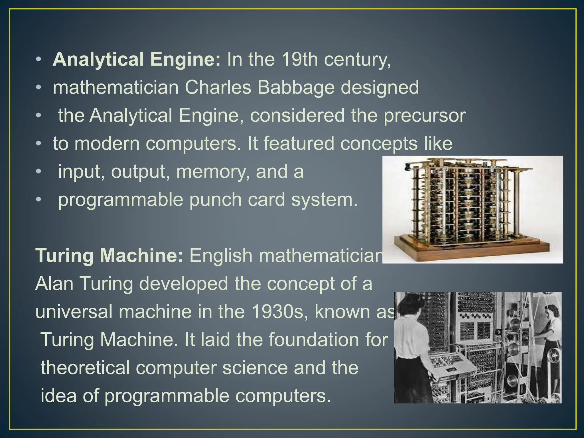 • Analytical Engine: In the 19th century,
• mathematician Charles Babbage designed
• the Analytical Engine, considered the precursor
• to modern computers. It featured concepts like
• input, output, memory, and a
• programmable punch card system.
Turing Machine: English mathematician
Alan Turing developed the concept of a
universal machine in the 1930s, known as the
Turing Machine. It laid the foundation for
theoretical computer science and the
idea of programmable computers.
 