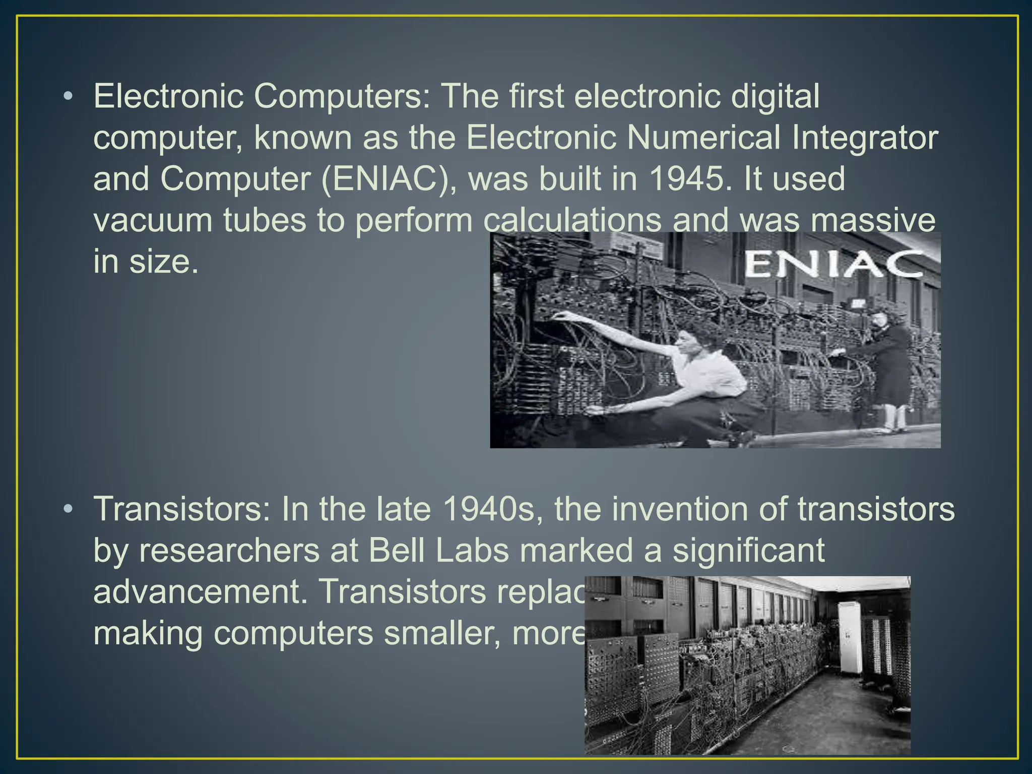 • Electronic Computers: The first electronic digital
computer, known as the Electronic Numerical Integrator
and Computer (ENIAC), was built in 1945. It used
vacuum tubes to perform calculations and was massive
in size.
• Transistors: In the late 1940s, the invention of transistors
by researchers at Bell Labs marked a significant
advancement. Transistors replaced vacuum tubes,
making computers smaller, more reliable, and faster.
 