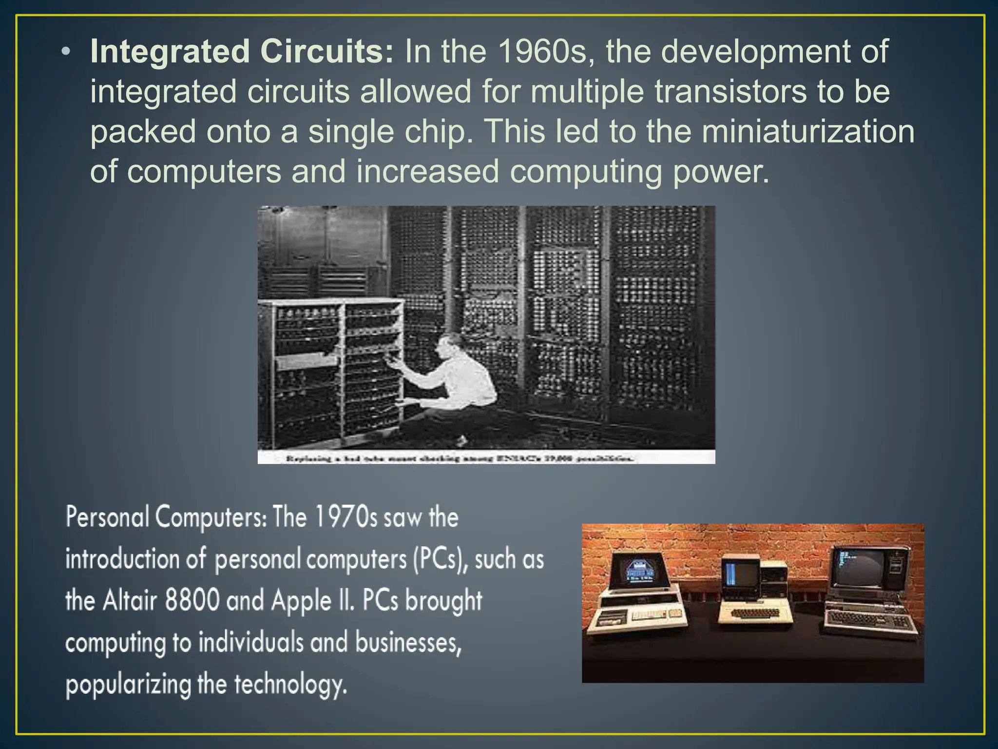 • Integrated Circuits: In the 1960s, the development of
integrated circuits allowed for multiple transistors to be
packed onto a single chip. This led to the miniaturization
of computers and increased computing power.
 