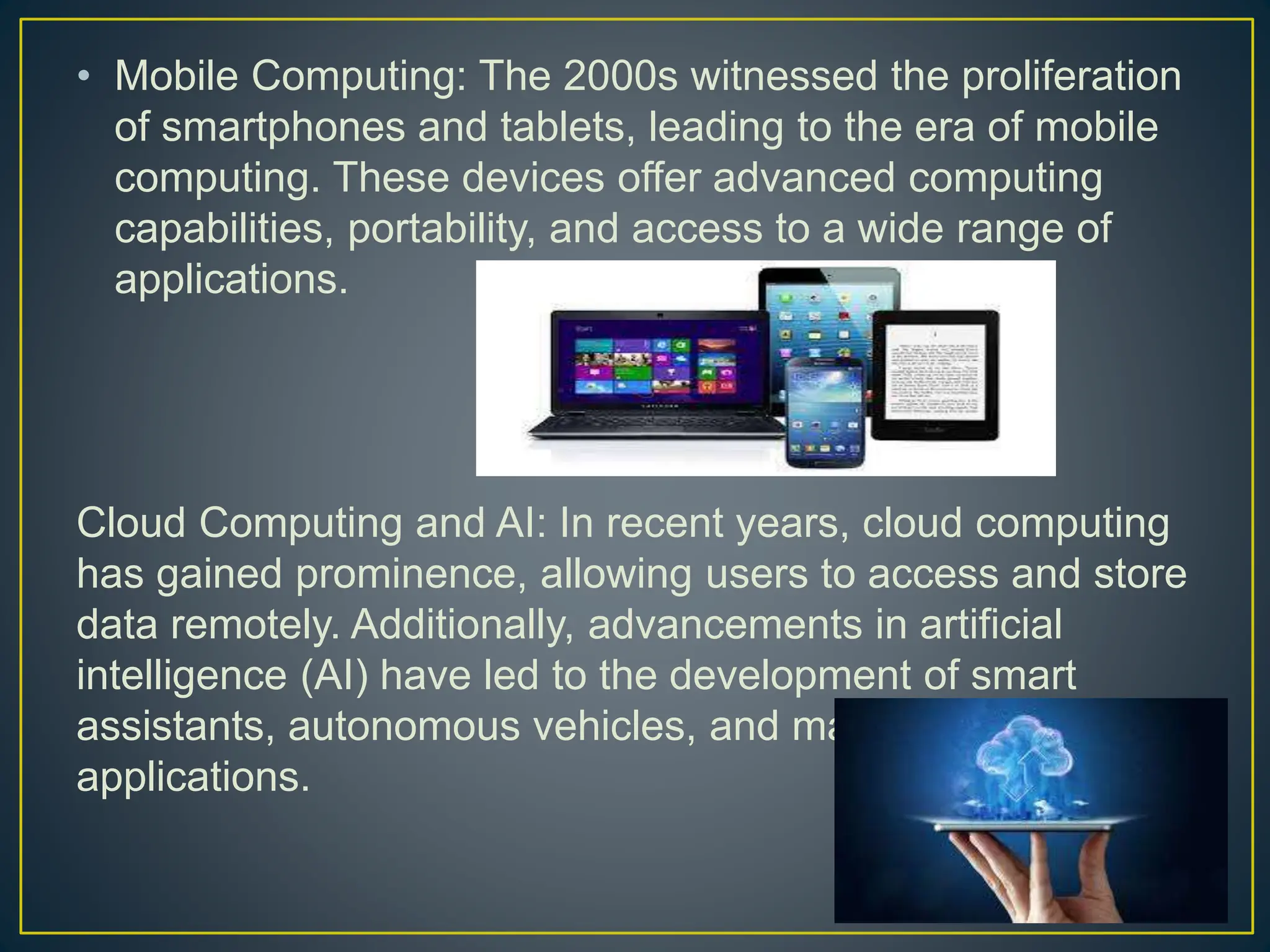 • Mobile Computing: The 2000s witnessed the proliferation
of smartphones and tablets, leading to the era of mobile
computing. These devices offer advanced computing
capabilities, portability, and access to a wide range of
applications.
Cloud Computing and AI: In recent years, cloud computing
has gained prominence, allowing users to access and store
data remotely. Additionally, advancements in artificial
intelligence (AI) have led to the development of smart
assistants, autonomous vehicles, and machine learning
applications.
 