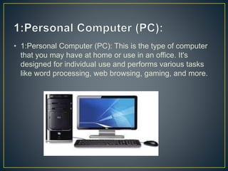 • 1:Personal Computer (PC): This is the type of computer
that you may have at home or use in an office. It's
designed for individual use and performs various tasks
like word processing, web browsing, gaming, and more.
 