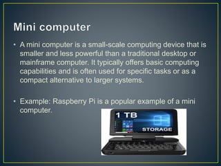 • A mini computer is a small-scale computing device that is
smaller and less powerful than a traditional desktop or
mainframe computer. It typically offers basic computing
capabilities and is often used for specific tasks or as a
compact alternative to larger systems.
• Example: Raspberry Pi is a popular example of a mini
computer.
 