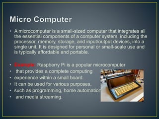 • A microcomputer is a small-sized computer that integrates all
the essential components of a computer system, including the
processor, memory, storage, and input/output devices, into a
single unit. It is designed for personal or small-scale use and
is typically affordable and portable.
• Example: Raspberry Pi is a popular microcomputer
• that provides a complete computing
• experience within a small board.
• It can be used for various purposes,
• such as programming, home automation,
• and media streaming.
 
