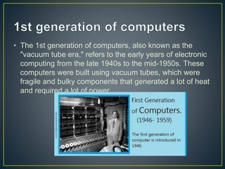 • The 1st generation of computers, also known as the
"vacuum tube era," refers to the early years of electronic
computing from the late 1940s to the mid-1950s. These
computers were built using vacuum tubes, which were
fragile and bulky components that generated a lot of heat
and required a lot of power.
 