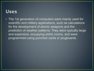 • The 1st generation of computers were mainly used for
scientific and military applications, such as calculations
for the development of atomic weapons and the
prediction of weather patterns. They were typically large
and expensive, occupying entire rooms, and were
programmed using punched cards or plugboards
 