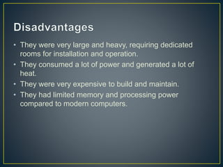 • They were very large and heavy, requiring dedicated
rooms for installation and operation.
• They consumed a lot of power and generated a lot of
heat.
• They were very expensive to build and maintain.
• They had limited memory and processing power
compared to modern computers.
 