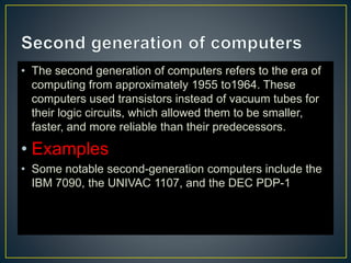 • The second generation of computers refers to the era of
computing from approximately 1955 to1964. These
computers used transistors instead of vacuum tubes for
their logic circuits, which allowed them to be smaller,
faster, and more reliable than their predecessors.
• Examples
• Some notable second-generation computers include the
IBM 7090, the UNIVAC 1107, and the DEC PDP-1
 