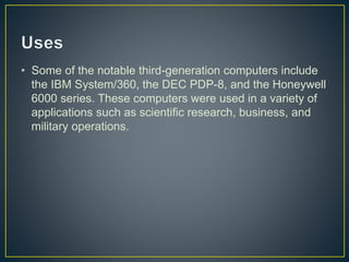 • Some of the notable third-generation computers include
the IBM System/360, the DEC PDP-8, and the Honeywell
6000 series. These computers were used in a variety of
applications such as scientific research, business, and
military operations.
 