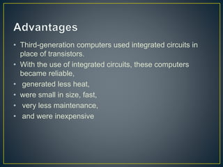 • Third-generation computers used integrated circuits in
place of transistors.
• With the use of integrated circuits, these computers
became reliable,
• generated less heat,
• were small in size, fast,
• very less maintenance,
• and were inexpensive
 