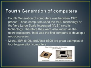 • Fourth Generation of computers was between 1975
present These computers used the VLSI technology or
the Very Large Scale Integrated (VLSI) circuits
technology. Therefore they were also known as the
microprocessors. Intel was the first company to develop a
microprocessor.
• Micral, IBM 5100, and Altair 8800 are great examples of
fourth-generation computers
 