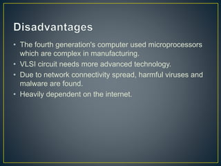 • The fourth generation's computer used microprocessors
which are complex in manufacturing.
• VLSI circuit needs more advanced technology.
• Due to network connectivity spread, harmful viruses and
malware are found.
• Heavily dependent on the internet.
 