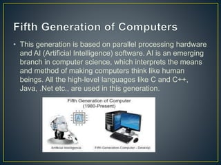 • This generation is based on parallel processing hardware
and AI (Artificial Intelligence) software. AI is an emerging
branch in computer science, which interprets the means
and method of making computers think like human
beings. All the high-level languages like C and C++,
Java, .Net etc., are used in this generation.
 