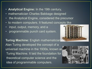 • Analytical Engine: In the 19th century,
• mathematician Charles Babbage designed
• the Analytical Engine, considered the precursor
• to modern computers. It featured concepts like
• input, output, memory, and a
• programmable punch card system.
Turing Machine: English mathematician
Alan Turing developed the concept of a
universal machine in the 1930s, known as the
Turing Machine. It laid the foundation for
theoretical computer science and the
idea of programmable computers.
 