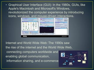 • Graphical User Interface (GUI): In the 1980s, GUIs, like
Apple's Macintosh and Microsoft's Windows,
revolutionized the computer experience by introducing
icons, windows, and mouse-driven interactions.
Internet and World Wide Web: The 1990s saw
the rise of the internet and the World Wide Web,
connecting computers worldwide and
enabling global communication,
information sharing, and e-commerce.
 
