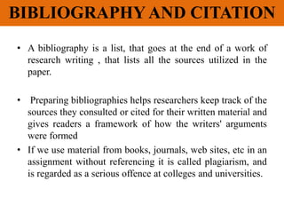 BIBLIOGRAPHY AND CITATION
• A bibliography is a list, that goes at the end of a work of
research writing , that lists all the sources utilized in the
paper.
• Preparing bibliographies helps researchers keep track of the
sources they consulted or cited for their written material and
gives readers a framework of how the writers' arguments
were formed
• If we use material from books, journals, web sites, etc in an
assignment without referencing it is called plagiarism, and
is regarded as a serious offence at colleges and universities.
 