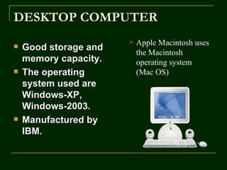 DESKTOP COMPUTER
                          Apple Macintosh uses
   Good storage and
                           the Macintosh
    memory capacity.       operating system
   The operating          (Mac OS)
    system used are
    Windows-XP,
    Windows-2003.
   Manufactured by
    IBM.
 