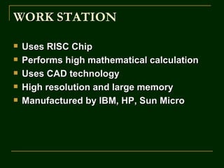 WORK STATION
     ST

   Uses RISC Chip
   Performs high mathematical calculation
   Uses CAD technology
   High resolution and large memory
   Manufactured by IBM, HP, Sun Micro
 