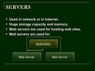 SERVERS
   Used in network or in Internet.
   Huge storage capacity and memory.
   Web servers are used for hosting web sites.
   Mail servers are used for

                      SERVERS



         Web Server             Mail Server
 