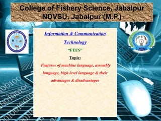 College of Fishery Science, Jabalpur
NDVSU, Jabalpur (M.P.)
Information & Communication
Technology
“FEES”
Topic:
Features of machine language, assembly
language, high level language & their
advantages & disadvantages
 